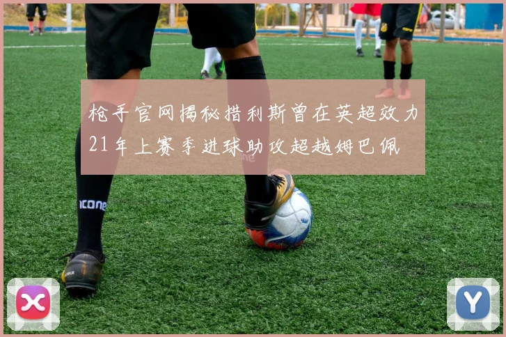 枪手官网揭秘措利斯曾在英超效力21年上赛季进球助攻超越姆巴佩