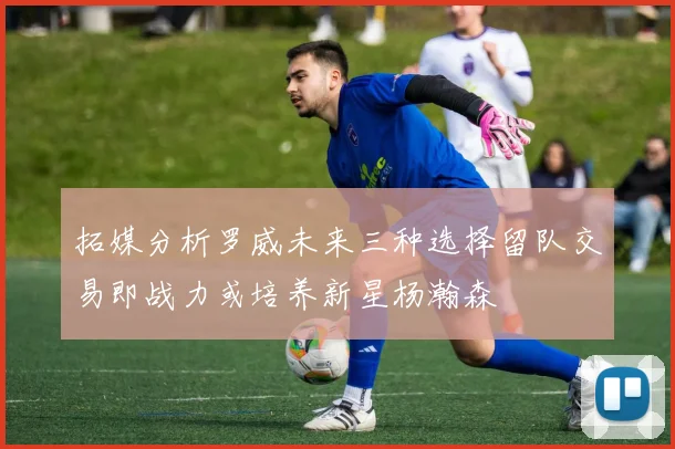 拓媒分析罗威未来三种选择留队交易即战力或培养新星杨瀚森
