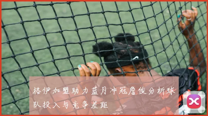 格伊加盟助力蓝月冲冠詹俊分析球队投入与竞争差距