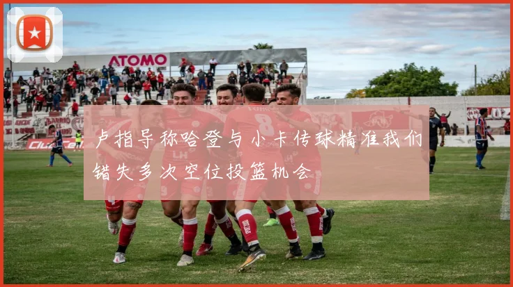 卢指导称哈登与小卡传球精准我们错失多次空位投篮机会