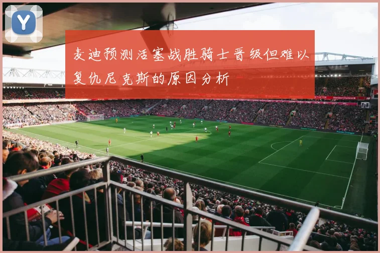 麦迪预测活塞战胜骑士晋级但难以复仇尼克斯的原因分析