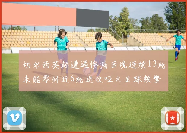 切尔西英超遭遇惨痛困境连续13轮未能零封近6轮进攻哑火丢球频繁