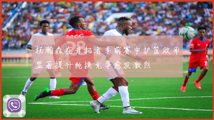 杨瀚森在开拓者季前赛中护筐效率显著提升轮换竞争愈发激烈