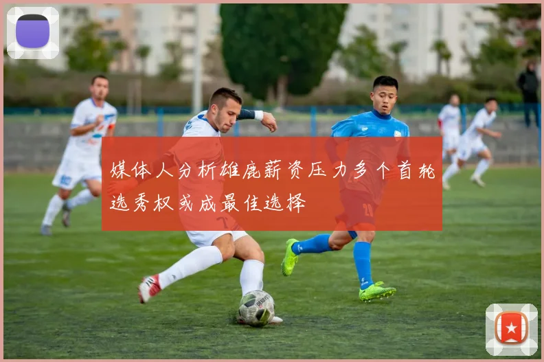 媒体人分析雄鹿薪资压力多个首轮选秀权或成最佳选择