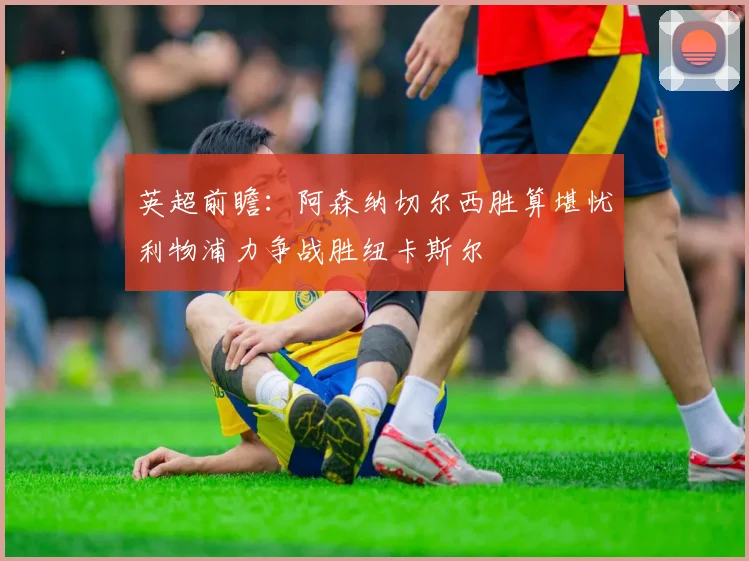 英超前瞻：阿森纳切尔西胜算堪忧利物浦力争战胜纽卡斯尔