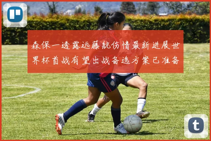 森保一透露远藤航伤情最新进展世界杯首战有望出战备选方案已准备就绪