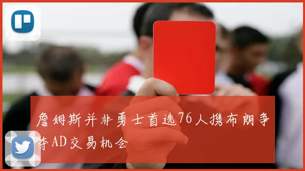 詹姆斯并非勇士首选76人携布朗争夺AD交易机会