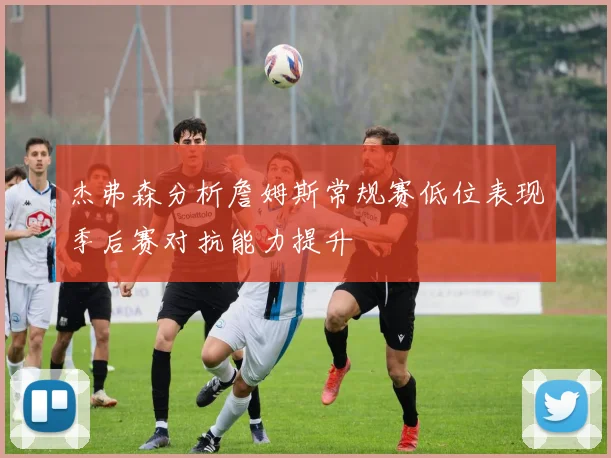 杰弗森分析詹姆斯常规赛低位表现季后赛对抗能力提升