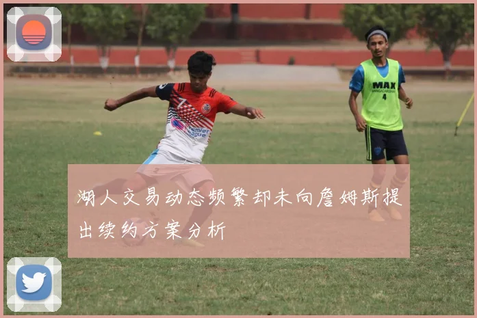 湖人交易动态频繁却未向詹姆斯提出续约方案分析
