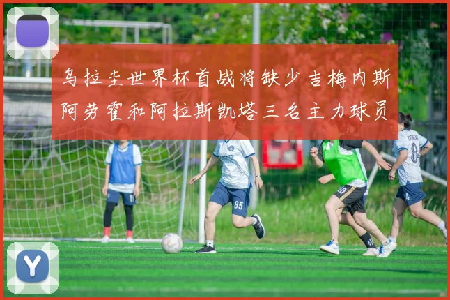 乌拉圭世界杯首战将缺少吉梅内斯阿劳霍和阿拉斯凯塔三名主力球员