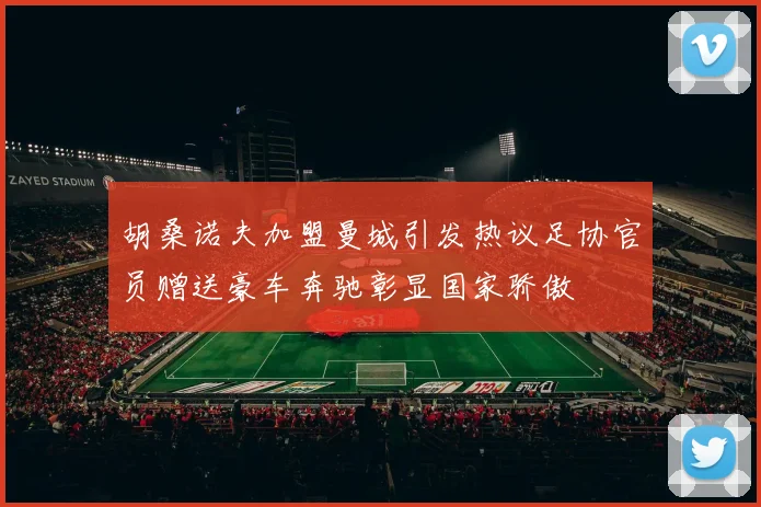 胡桑诺夫加盟曼城引发热议足协官员赠送豪车奔驰彰显国家骄傲