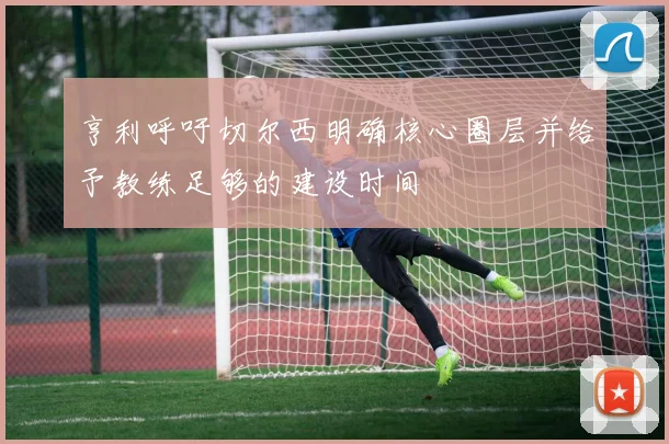 亨利呼吁切尔西明确核心圈层并给予教练足够的建设时间