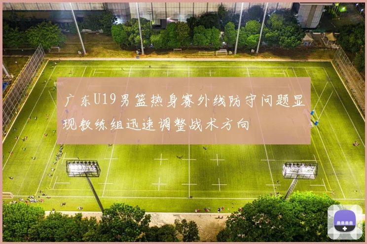 广东U19男篮热身赛外线防守问题显现教练组迅速调整战术方向