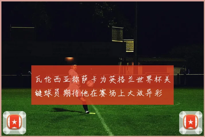 瓦伦西亚称萨卡为英格兰世界杯关键球员期待他在赛场上大放异彩