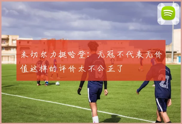 米切尔力挺哈登：无冠不代表无价值这样的评价太不公正了