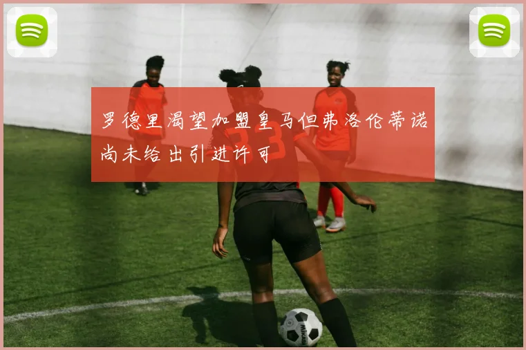 罗德里渴望加盟皇马但弗洛伦蒂诺尚未给出引进许可