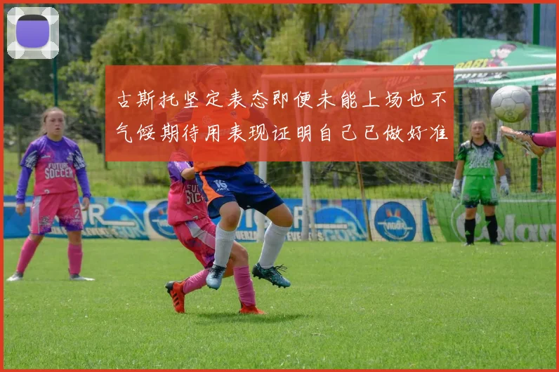 古斯托坚定表态即便未能上场也不气馁期待用表现证明自己已做好准备