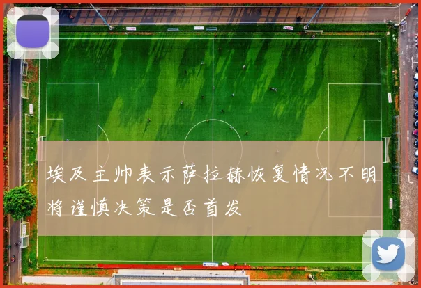 埃及主帅表示萨拉赫恢复情况不明将谨慎决策是否首发