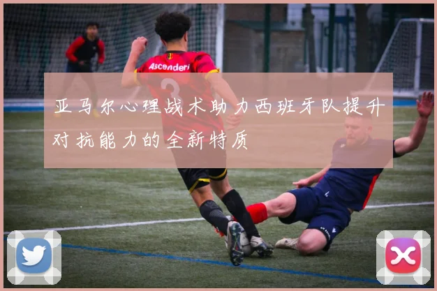 亚马尔心理战术助力西班牙队提升对抗能力的全新特质