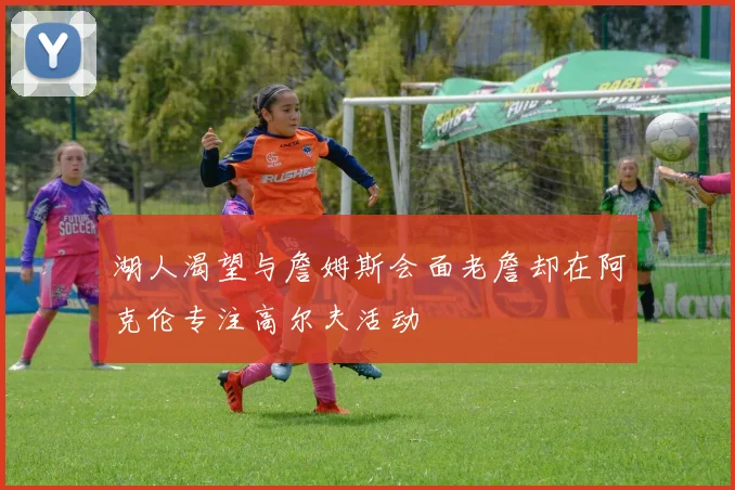 湖人渴望与詹姆斯会面老詹却在阿克伦专注高尔夫活动