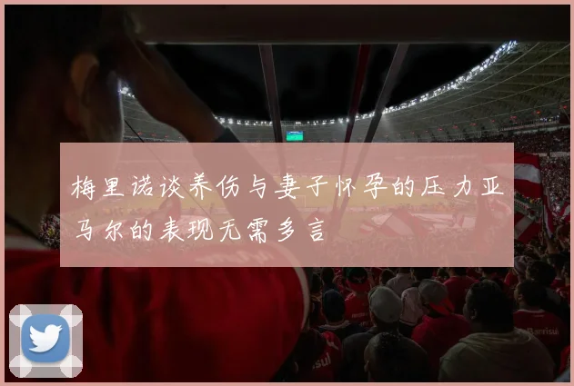 梅里诺谈养伤与妻子怀孕的压力亚马尔的表现无需多言