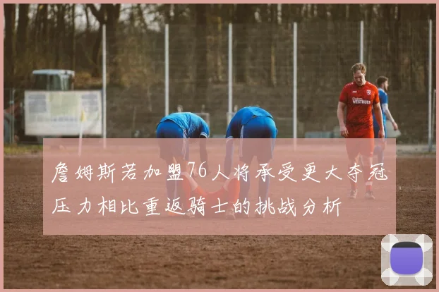 詹姆斯若加盟76人将承受更大夺冠压力相比重返骑士的挑战分析