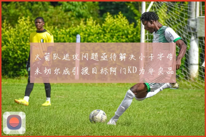 火箭队进攻问题亟待解决小卡字母米切尔成引援目标阿门KD为非卖品