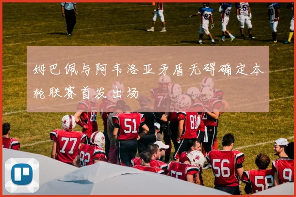 姆巴佩与阿韦洛亚矛盾无碍确定本轮联赛首发出场