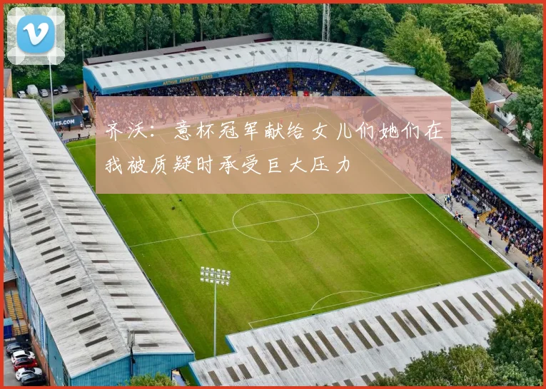 齐沃：意杯冠军献给女儿们她们在我被质疑时承受巨大压力