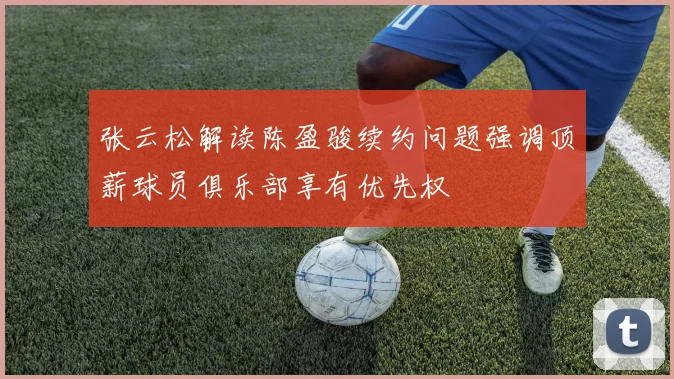 张云松解读陈盈骏续约问题强调顶薪球员俱乐部享有优先权
