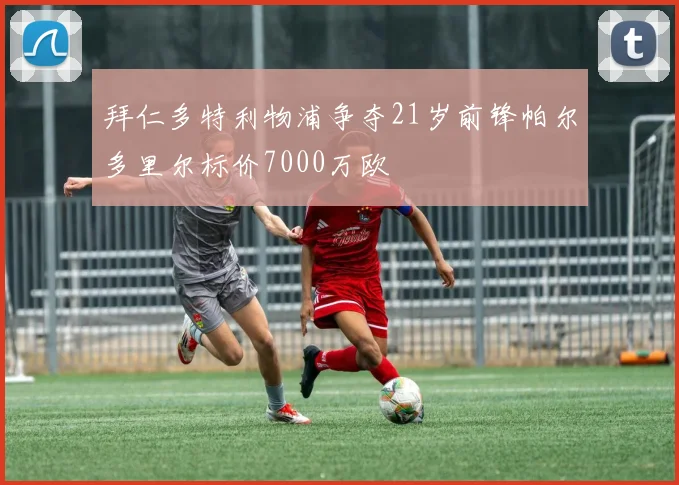 拜仁多特利物浦争夺21岁前锋帕尔多里尔标价7000万欧